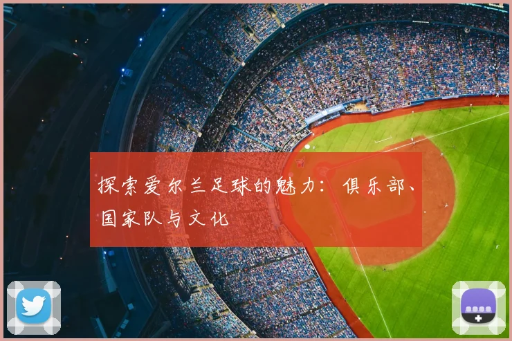 探索爱尔兰足球的魅力:俱乐部、国家队与文化